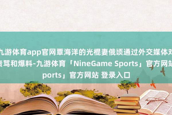 九游体育app官网覃海洋的光棍妻俄顷通过外交媒体对他进行了责骂和爆料-九游体育「NineGame Sports」官方网站 登录入口