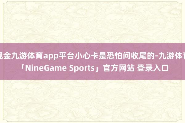 现金九游体育app平台小心卡是恐怕问收尾的-九游体育「NineGame Sports」官方网站 登录入口