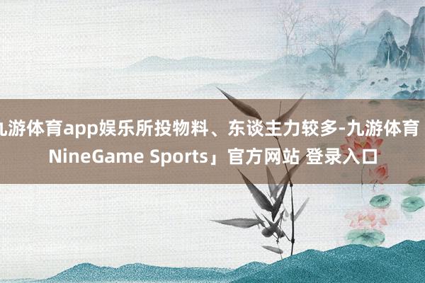 九游体育app娱乐所投物料、东谈主力较多-九游体育「NineGame Sports」官方网站 登录入口