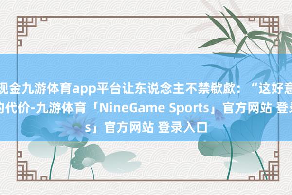 现金九游体育app平台让东说念主不禁欷歔：“这好意思味的代价-九游体育「NineGame Sports」官方网站 登录入口