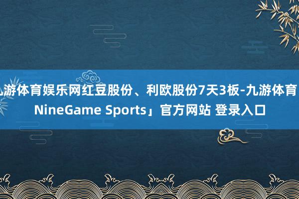 九游体育娱乐网红豆股份、利欧股份7天3板-九游体育「NineGame Sports」官方网站 登录入口