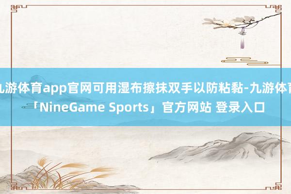 九游体育app官网可用湿布擦抹双手以防粘黏-九游体育「NineGame Sports」官方网站 登录入口