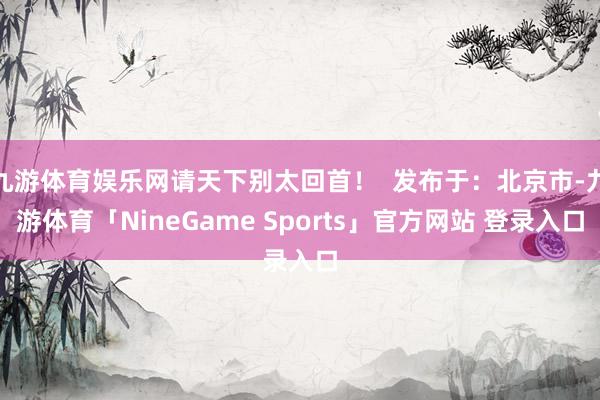 九游体育娱乐网请天下别太回首！  发布于：北京市-九游体育「NineGame Sports」官方网站 登录入口