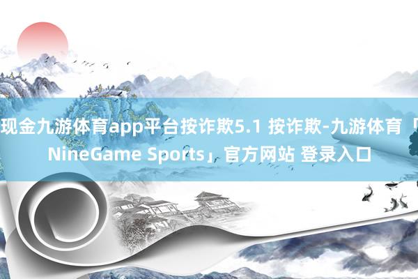 现金九游体育app平台按诈欺5.1 按诈欺-九游体育「NineGame Sports」官方网站 登录入口