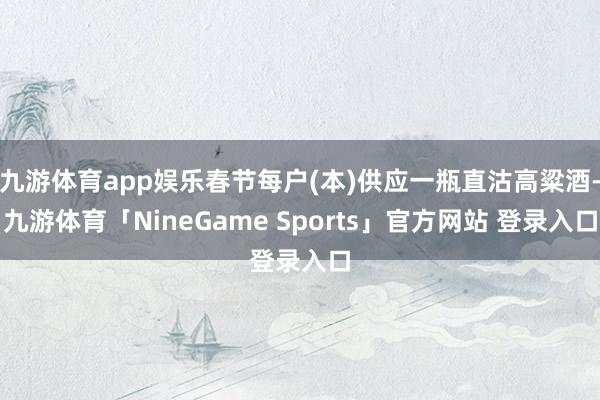 九游体育app娱乐春节每户(本)供应一瓶直沽高粱酒-九游体育「NineGame Sports」官方网站 登录入口