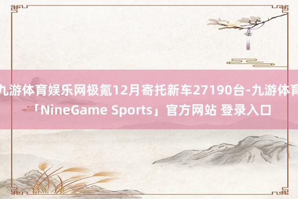 九游体育娱乐网极氪12月寄托新车27190台-九游体育「NineGame Sports」官方网站 登录入口