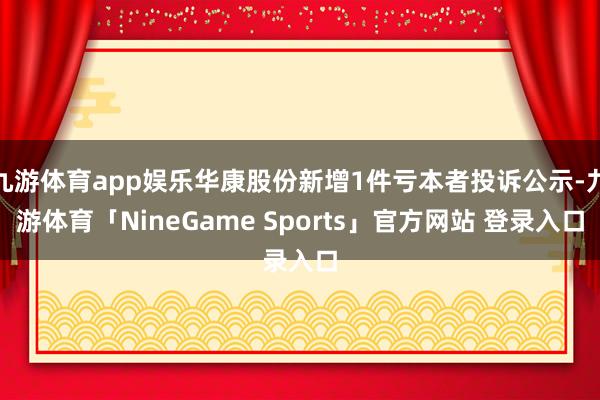 九游体育app娱乐华康股份新增1件亏本者投诉公示-九游体育「NineGame Sports」官方网站 登录入口