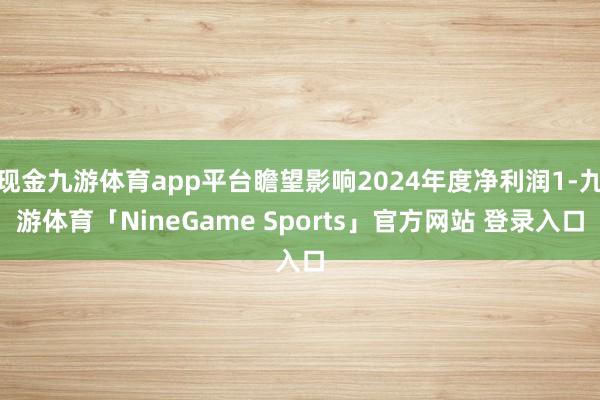 现金九游体育app平台瞻望影响2024年度净利润1-九游体育「NineGame Sports」官方网站 登录入口