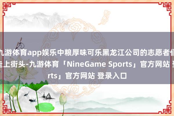 九游体育app娱乐中粮厚味可乐黑龙江公司的志愿者们王人会走上街头-九游体育「NineGame Sports」官方网站 登录入口