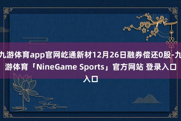 九游体育app官网屹通新材12月26日融券偿还0股-九游体育「NineGame Sports」官方网站 登录入口