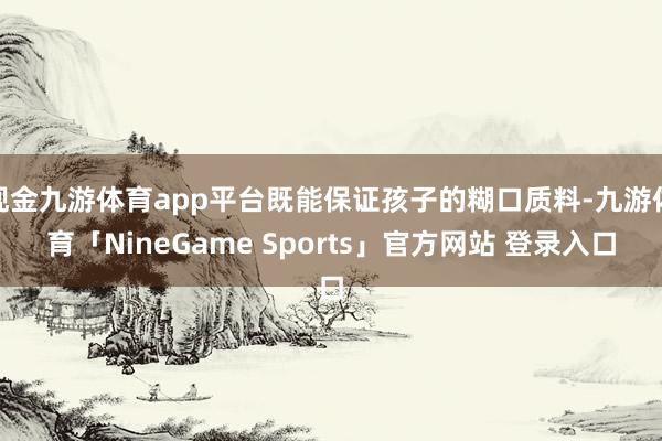 现金九游体育app平台既能保证孩子的糊口质料-九游体育「NineGame Sports」官方网站 登录入口