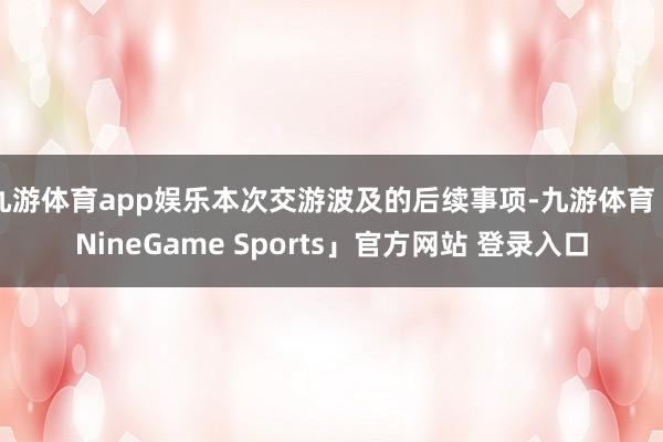 九游体育app娱乐本次交游波及的后续事项-九游体育「NineGame Sports」官方网站 登录入口