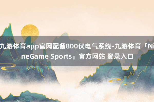 九游体育app官网配备800伏电气系统-九游体育「NineGame Sports」官方网站 登录入口